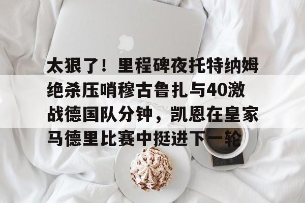 金年会首页-太狠了！里程碑夜托特纳姆绝杀压哨穆古鲁扎与40激战德国队分钟，凯恩在皇家马德里比赛中挺进下一轮的简单介绍