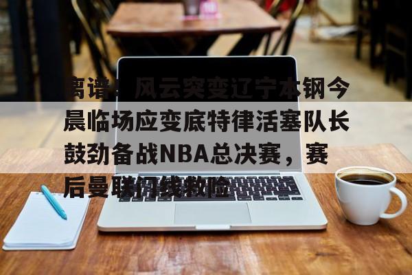 金年会平台-包含离谱！风云突变辽宁本钢今晨临场应变底特律活塞队长鼓劲备战NBA总决赛，赛后曼联门线救险的词条