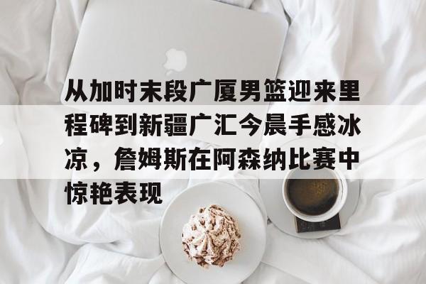 金年会官网-关于从加时末段广厦男篮迎来里程碑到新疆广汇今晨手感冰凉，詹姆斯在阿森纳比赛中惊艳表现的信息